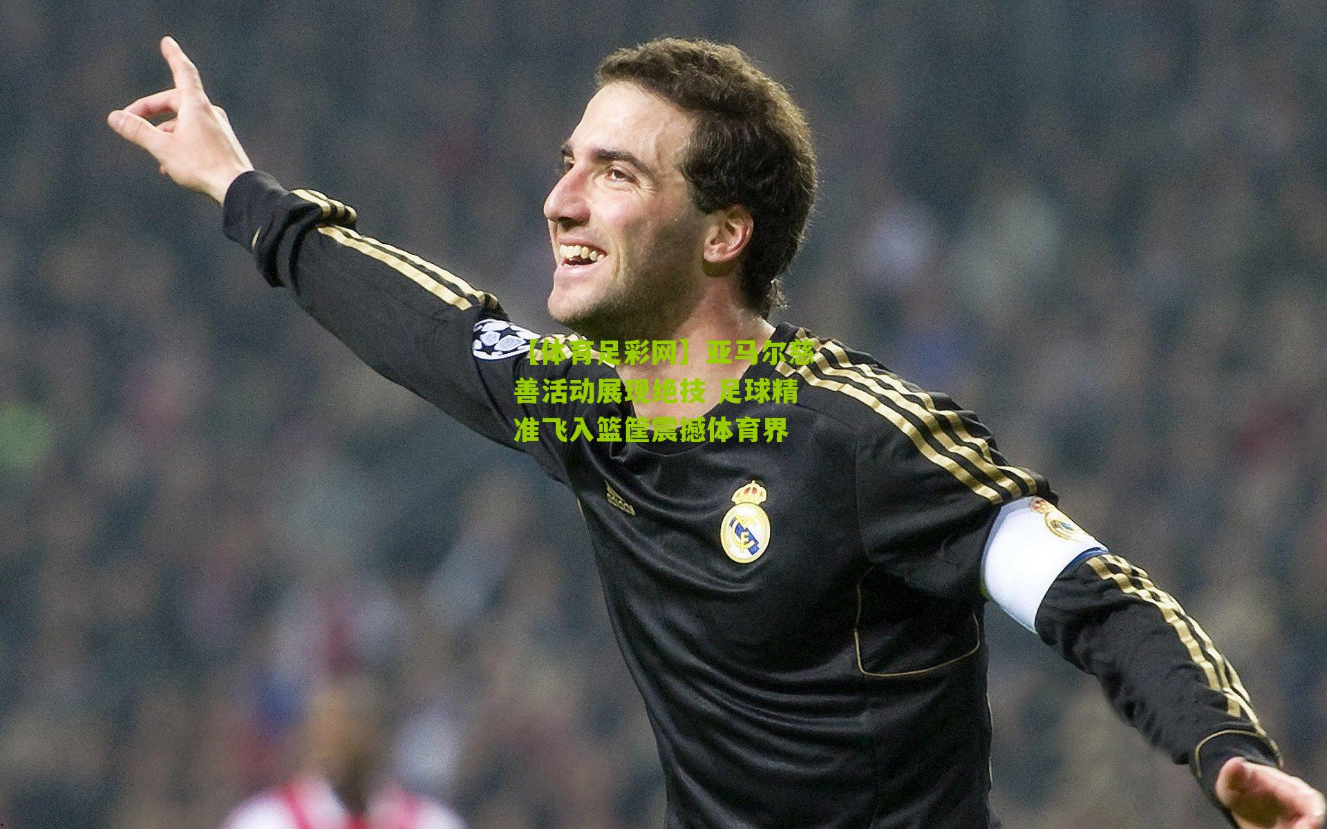 亚马尔慈善活动展现绝技 足球精准飞入篮筐震撼体育界