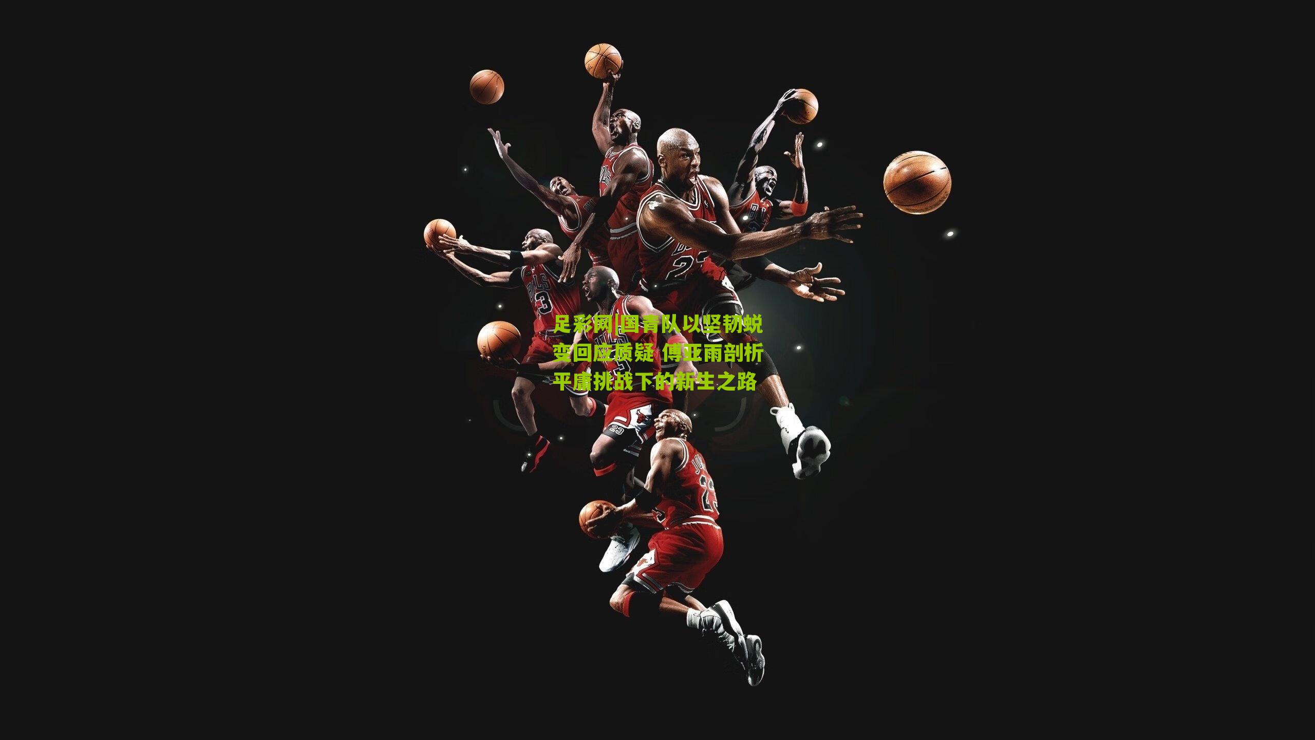 国青队以坚韧蜕变回应质疑 傅亚雨剖析平庸挑战下的新生之路